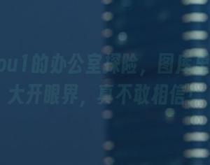 妖少you1的办公室探险，图库里真让我大开眼界，真不敢相信！